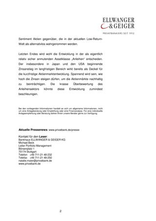 2
Sentiment Aktien gegenüber, die in der aktuellen Low-Return-
Welt als alternativlos wahrgenommen werden.
Letzten Endes wird wohl die Entwicklung in der als eigentlich
relativ sicher anmutenden Assetklasse „Anleihen“ entscheiden.
Der insbesondere in Japan und den USA beginnende
Zinsanstieg im langfristigen Bereich wirkt bereits als Deckel für
die kurzfristige Aktienmarktentwicklung. Spannend wird sein, wie
hoch die Zinsen steigen dürfen, um die Aktienmärkte nachhaltig
zu beinträchtigen. Die krasse Überbewertung des
Anleihensektors könnte diese Entwicklung zumindest
beschleunigen.
Bei den vorliegenden Informationen handelt es sich um allgemeine Informationen, nicht
um eine Anlageberatung oder Empfehlung oder eine Finanzanalyse. Für eine individuelle
Anlageempfehlung oder Beratung stehen Ihnen unsere Berater gerne zur Verfügung.
Aktuelle Pressenews: www.privatbank.de/presse
Kontakt für den Leser:
Bankhaus ELLWANGER & GEIGER KG
Michael Beck
Leiter Portfolio Management
Börsenplatz 1
70174 Stuttgart
Telefon +49 711-21 48-232
Telefax +49 711-21 48-250
natalie.maier@privatbank.de
www.privatbank.de
 