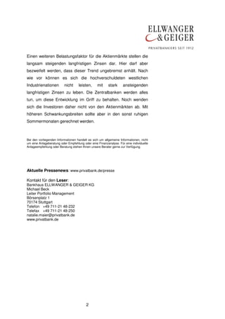 2
Einen weiteren Belastungsfaktor für die Aktienmärkte stellen die
langsam steigenden langfristigen Zinsen dar. Hier darf aber
bezweifelt werden, dass dieser Trend ungebremst anhält. Nach
wie vor können es sich die hochverschuldeten westlichen
Industrienationen nicht leisten, mit stark ansteigenden
langfristigen Zinsen zu leben. Die Zentralbanken werden alles
tun, um diese Entwicklung im Griff zu behalten. Noch wenden
sich die Investoren daher nicht von den Aktienmärkten ab. Mit
höheren Schwankungsbreiten sollte aber in den sonst ruhigen
Sommermonaten gerechnet werden.
Bei den vorliegenden Informationen handelt es sich um allgemeine Informationen, nicht
um eine Anlageberatung oder Empfehlung oder eine Finanzanalyse. Für eine individuelle
Anlageempfehlung oder Beratung stehen Ihnen unsere Berater gerne zur Verfügung.
Aktuelle Pressenews: www.privatbank.de/presse
Kontakt für den Leser:
Bankhaus ELLWANGER & GEIGER KG
Michael Beck
Leiter Portfolio Management
Börsenplatz 1
70174 Stuttgart
Telefon +49 711-21 48-232
Telefax +49 711-21 48-250
natalie.maier@privatbank.de
www.privatbank.de
 
