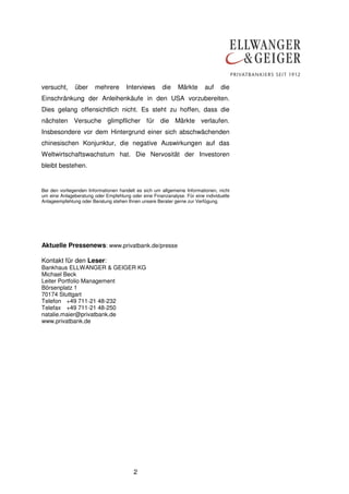 2
versucht, über mehrere Interviews die Märkte auf die
Einschränkung der Anleihenkäufe in den USA vorzubereiten.
Dies gelang offensichtlich nicht. Es steht zu hoffen, dass die
nächsten Versuche glimpflicher für die Märkte verlaufen.
Insbesondere vor dem Hintergrund einer sich abschwächenden
chinesischen Konjunktur, die negative Auswirkungen auf das
Weltwirtschaftswachstum hat. Die Nervosität der Investoren
bleibt bestehen.
Bei den vorliegenden Informationen handelt es sich um allgemeine Informationen, nicht
um eine Anlageberatung oder Empfehlung oder eine Finanzanalyse. Für eine individuelle
Anlageempfehlung oder Beratung stehen Ihnen unsere Berater gerne zur Verfügung.
Aktuelle Pressenews: www.privatbank.de/presse
Kontakt für den Leser:
Bankhaus ELLWANGER & GEIGER KG
Michael Beck
Leiter Portfolio Management
Börsenplatz 1
70174 Stuttgart
Telefon +49 711-21 48-232
Telefax +49 711-21 48-250
natalie.maier@privatbank.de
www.privatbank.de
 