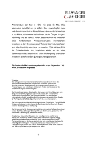 2
Anleihenkäufe der Fed in Höhe von circa 85 Mrd. USD
sukzessive zurückfahren zu wollen. Dies verwechselten wohl
viele Investoren mit einer Zinserhöhung, denn zunächst sind das
ja nur kleine, schrittweise Maßnahmen, die im Übrigen dringend
notwendig sind. Es steht zu hoffen, dass dies nicht die Anzeichen
eines fundamentalen Vertrauensverlustes internationaler
Investoren in den Greenback sind. Weitere Übertreibungsphasen
sind also kurzfristig durchaus zu erwarten. Viele Aktienmärkte
der Schwellenländer sind inzwischen wieder auf ein faires
Bewertungsniveau abgesunken. Mittel- bis langfristig orientierten
Investoren bieten sich dort günstige Einstiegschancen.
Sie finden die Marktmeinung ebenfalls unter folgendem Link:
www.privatbank.de/presse
Hinweise:
Die vorliegenden Informationen sind keine Finanzanalyse im Sinne des
Wertpapierhandelsgesetztes und genügen nicht allen gesetzlichen
Anforderungen zur Gewährleistung der Unvoreingenommenheit von
Finanzanalysen und unterliegen nicht einem Verbot des Handels vor der
Veröffentlichung von Finanzanalysen.
Die Darstellungen geben die aktuellen Meinungen und Einschätzungen zum
Zeitpunkt der Erstellung dieses Dokuments wieder. Sie können ohne
Vorankündigung angepasst oder geändert werden. Die enthaltenen
Informationen wurden sorgfältig geprüft und zusammengestellt. Eine Gewähr
für Richtigkeit und Vollständigkeit kann nicht übernommen werden.
Die Informationen sind keine Anlageberatung oder Empfehlung. Für individuelle
Anlageempfehlungen und umfassende Beratungen stehen Ihnen die Berater
unseres Hauses gerne zur Verfügung.
Die Urheberrechte für die gesamte inhaltliche und graphische Gestaltung liegen
bei der Bankhaus Ellwanger & Geiger KG und dürfen gerne, jedoch nur mit
schriftlicher Genehmigung, verwendet werden.
Angaben zur steuerlichen Situation sind nur allgemeiner Art. Für eine
individuelle Beurteilung der für Sie steuerlich relevanten Aspekte und ggf.
abweichende Bewertungen sollten Sie Ihren Steuerberater hinzuziehen.
Wertentwicklungen in der Vergangenheit sind kein zuverlässiger Indikator für
zukünftige Entwicklungen. Finanzinstrumente oder Indizes können in
Fremdwährungen notiert sein. Deren Renditen können daher auch aufgrund
von Währungsschwankungen steigen oder fallen.
 