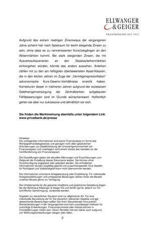 2
Aufgrund des extrem niedrigen Zinsniveaus der vergangenen
Jahre scheint hier noch Spielraum für leicht steigende Zinsen zu
sein, ohne dass es zu nennenswerten Kursrückgängen an den
Aktienmärkten kommt. Bei stark steigenden Zinsen, die mit
Ausverkaufsszenarien an den Staatsanleihenmärkten
einhergehen würden, könnte das anders aussehen. Anleihen
zählen mit zu den am heftigsten überbewerteten Asset-Klassen,
die in den letzten Jahren im Zuge der „Vermögenspreisinflation“
astronomische Kurs-Gewinn-Verhältnisse erreicht haben.
Korrekturen dieser in mehreren Jahren aufgrund der exzessiven
Geldmengenversorgung der Zentralbanken aufgebauten
Fehlbewertungen sind im Grunde wünschenswert. Hoffentlich
gehen sie aber nur sukzessive und allmählich vor sich.
Sie finden die Marktmeinung ebenfalls unter folgendem Link:
www.privatbank.de/presse
Hinweise:
Die vorliegenden Informationen sind keine Finanzanalyse im Sinne des
Wertpapierhandelsgesetzes und genügen nicht allen gesetzlichen
Anforderungen zur Gewährleistung der Unvoreingenommenheit von
Finanzanalysen und unterliegen nicht einem Verbot des Handels vor der
Veröffentlichung von Finanzanalysen.
Die Darstellungen geben die aktuellen Meinungen und Einschätzungen zum
Zeitpunkt der Erstellung dieses Dokuments wieder. Sie können ohne
Vorankündigung angepasst oder geändert werden. Die enthaltenen
Informationen wurden sorgfältig geprüft und zusammengestellt. Eine Gewähr
für Richtigkeit und Vollständigkeit kann nicht übernommen werden.
Die Informationen sind keine Anlageberatung oder Empfehlung. Für individuelle
Anlageempfehlungen und umfassende Beratungen stehen Ihnen die Berater
unseres Hauses gerne zur Verfügung.
Die Urheberrechte für die gesamte inhaltliche und graphische Gestaltung liegen
bei der Bankhaus Ellwanger & Geiger KG und dürfen gerne, jedoch nur mit
schriftlicher Genehmigung, verwendet werden.
Angaben zur steuerlichen Situation sind nur allgemeiner Art. Für eine
individuelle Beurteilung der für Sie steuerlich relevanten Aspekte und ggf.
abweichende Bewertungen sollten Sie Ihren Steuerberater hinzuziehen.
Wertentwicklungen in der Vergangenheit sind kein zuverlässiger Indikator für
zukünftige Entwicklungen. Finanzinstrumente oder Indizes können in
Fremdwährungen notiert sein. Deren Renditen können daher auch aufgrund
von Währungsschwankungen steigen oder fallen.
 