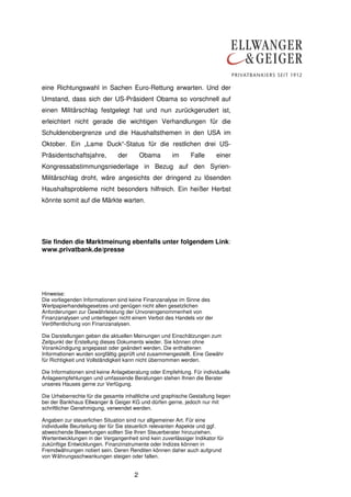 2
eine Richtungswahl in Sachen Euro-Rettung erwarten. Und der
Umstand, dass sich der US-Präsident Obama so vorschnell auf
einen Militärschlag festgelegt hat und nun zurückgerudert ist,
erleichtert nicht gerade die wichtigen Verhandlungen für die
Schuldenobergrenze und die Haushaltsthemen in den USA im
Oktober. Ein „Lame Duck“-Status für die restlichen drei US-
Präsidentschaftsjahre, der Obama im Falle einer
Kongressabstimmungsniederlage in Bezug auf den Syrien-
Militärschlag droht, wäre angesichts der dringend zu lösenden
Haushaltsprobleme nicht besonders hilfreich. Ein heißer Herbst
könnte somit auf die Märkte warten.
Sie finden die Marktmeinung ebenfalls unter folgendem Link:
www.privatbank.de/presse
Hinweise:
Die vorliegenden Informationen sind keine Finanzanalyse im Sinne des
Wertpapierhandelsgesetzes und genügen nicht allen gesetzlichen
Anforderungen zur Gewährleistung der Unvoreingenommenheit von
Finanzanalysen und unterliegen nicht einem Verbot des Handels vor der
Veröffentlichung von Finanzanalysen.
Die Darstellungen geben die aktuellen Meinungen und Einschätzungen zum
Zeitpunkt der Erstellung dieses Dokuments wieder. Sie können ohne
Vorankündigung angepasst oder geändert werden. Die enthaltenen
Informationen wurden sorgfältig geprüft und zusammengestellt. Eine Gewähr
für Richtigkeit und Vollständigkeit kann nicht übernommen werden.
Die Informationen sind keine Anlageberatung oder Empfehlung. Für individuelle
Anlageempfehlungen und umfassende Beratungen stehen Ihnen die Berater
unseres Hauses gerne zur Verfügung.
Die Urheberrechte für die gesamte inhaltliche und graphische Gestaltung liegen
bei der Bankhaus Ellwanger & Geiger KG und dürfen gerne, jedoch nur mit
schriftlicher Genehmigung, verwendet werden.
Angaben zur steuerlichen Situation sind nur allgemeiner Art. Für eine
individuelle Beurteilung der für Sie steuerlich relevanten Aspekte und ggf.
abweichende Bewertungen sollten Sie Ihren Steuerberater hinzuziehen.
Wertentwicklungen in der Vergangenheit sind kein zuverlässiger Indikator für
zukünftige Entwicklungen. Finanzinstrumente oder Indizes können in
Fremdwährungen notiert sein. Deren Renditen können daher auch aufgrund
von Währungsschwankungen steigen oder fallen.
 