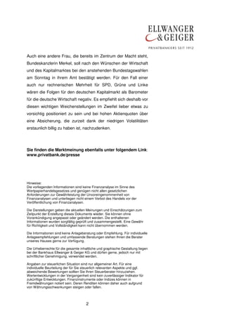 2
Auch eine andere Frau, die bereits im Zentrum der Macht steht,
Bundeskanzlerin Merkel, soll nach den Wünschen der Wirtschaft
und des Kapitalmarktes bei den anstehenden Bundestagswahlen
am Sonntag in ihrem Amt bestätigt werden. Für den Fall einer
auch nur rechnerischen Mehrheit für SPD, Grüne und Linke
wären die Folgen für den deutschen Kapitalmarkt als Barometer
für die deutsche Wirtschaft negativ. Es empfiehlt sich deshalb vor
diesen wichtigen Weichenstellungen im Zweifel lieber etwas zu
vorsichtig positioniert zu sein und bei hohen Aktienquoten über
eine Absicherung, die zurzeit dank der niedrigen Volatilitäten
erstaunlich billig zu haben ist, nachzudenken.
Sie finden die Marktmeinung ebenfalls unter folgendem Link:
www.privatbank.de/presse
Hinweise:
Die vorliegenden Informationen sind keine Finanzanalyse im Sinne des
Wertpapierhandelsgesetzes und genügen nicht allen gesetzlichen
Anforderungen zur Gewährleistung der Unvoreingenommenheit von
Finanzanalysen und unterliegen nicht einem Verbot des Handels vor der
Veröffentlichung von Finanzanalysen.
Die Darstellungen geben die aktuellen Meinungen und Einschätzungen zum
Zeitpunkt der Erstellung dieses Dokuments wieder. Sie können ohne
Vorankündigung angepasst oder geändert werden. Die enthaltenen
Informationen wurden sorgfältig geprüft und zusammengestellt. Eine Gewähr
für Richtigkeit und Vollständigkeit kann nicht übernommen werden.
Die Informationen sind keine Anlageberatung oder Empfehlung. Für individuelle
Anlageempfehlungen und umfassende Beratungen stehen Ihnen die Berater
unseres Hauses gerne zur Verfügung.
Die Urheberrechte für die gesamte inhaltliche und graphische Gestaltung liegen
bei der Bankhaus Ellwanger & Geiger KG und dürfen gerne, jedoch nur mit
schriftlicher Genehmigung, verwendet werden.
Angaben zur steuerlichen Situation sind nur allgemeiner Art. Für eine
individuelle Beurteilung der für Sie steuerlich relevanten Aspekte und ggf.
abweichende Bewertungen sollten Sie Ihren Steuerberater hinzuziehen.
Wertentwicklungen in der Vergangenheit sind kein zuverlässiger Indikator für
zukünftige Entwicklungen. Finanzinstrumente oder Indizes können in
Fremdwährungen notiert sein. Deren Renditen können daher auch aufgrund
von Währungsschwankungen steigen oder fallen.
 