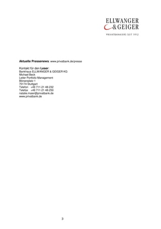 Aktuelle Pressenews: www.privatbank.de/presse
Kontakt für den Leser:
Bankhaus ELLWANGER & GEIGER KG
Michael Beck
Leiter Portfolio Management
Börsenplatz 1
70174 Stuttgart
Telefon +49 711-21 48-232
Telefax +49 711-21 48-250
natalie.maier@privatbank.de
www.privatbank.de

3

 