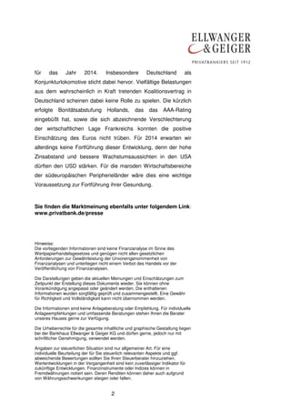 für

das

Jahr

2014.

Insbesondere

Deutschland

als

Konjunkturlokomotive sticht dabei hervor. Vielfältige Belastungen
aus dem wahrscheinlich in Kraft tretenden Koalitionsvertrag in
Deutschland scheinen dabei keine Rolle zu spielen. Die kürzlich
erfolgte

Bonitätsabstufung

Hollands,

das

das

AAA-Rating

eingebüßt hat, sowie die sich abzeichnende Verschlechterung
der wirtschaftlichen Lage Frankreichs konnten die positive
Einschätzung des Euros nicht trüben. Für 2014 erwarten wir
allerdings keine Fortführung dieser Entwicklung, denn der hohe
Zinsabstand und bessere Wachstumsaussichten in den USA
dürften den USD stärken. Für die maroden Wirtschaftsbereiche
der südeuropäischen Peripherieländer wäre dies eine wichtige
Voraussetzung zur Fortführung ihrer Gesundung.

Sie finden die Marktmeinung ebenfalls unter folgendem Link:
www.privatbank.de/presse

Hinweise:
Die vorliegenden Informationen sind keine Finanzanalyse im Sinne des
Wertpapierhandelsgesetzes und genügen nicht allen gesetzlichen
Anforderungen zur Gewährleistung der Unvoreingenommenheit von
Finanzanalysen und unterliegen nicht einem Verbot des Handels vor der
Veröffentlichung von Finanzanalysen.
Die Darstellungen geben die aktuellen Meinungen und Einschätzungen zum
Zeitpunkt der Erstellung dieses Dokuments wieder. Sie können ohne
Vorankündigung angepasst oder geändert werden. Die enthaltenen
Informationen wurden sorgfältig geprüft und zusammengestellt. Eine Gewähr
für Richtigkeit und Vollständigkeit kann nicht übernommen werden.
Die Informationen sind keine Anlageberatung oder Empfehlung. Für individuelle
Anlageempfehlungen und umfassende Beratungen stehen Ihnen die Berater
unseres Hauses gerne zur Verfügung.
Die Urheberrechte für die gesamte inhaltliche und graphische Gestaltung liegen
bei der Bankhaus Ellwanger & Geiger KG und dürfen gerne, jedoch nur mit
schriftlicher Genehmigung, verwendet werden.
Angaben zur steuerlichen Situation sind nur allgemeiner Art. Für eine
individuelle Beurteilung der für Sie steuerlich relevanten Aspekte und ggf.
abweichende Bewertungen sollten Sie Ihren Steuerberater hinzuziehen.
Wertentwicklungen in der Vergangenheit sind kein zuverlässiger Indikator für
zukünftige Entwicklungen. Finanzinstrumente oder Indizes können in
Fremdwährungen notiert sein. Deren Renditen können daher auch aufgrund
von Währungsschwankungen steigen oder fallen.

2

 