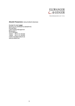 Aktuelle Pressenews: www.privatbank.de/presse
Kontakt für den Leser:
Bankhaus ELLWANGER & GEIGER KG
Michael Beck
Leiter Portfolio Management
Börsenplatz 1
70174 Stuttgart
Telefon +49 711-21 48-232
Telefax +49 711-21 48-250
natalie.maier@privatbank.de
www.privatbank.de

3

 