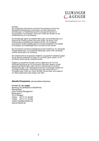 Hinweise:
Die vorliegenden Informationen sind keine Finanzanalyse im Sinne des
Wertpapierhandelsgesetzes und genügen nicht allen gesetzlichen
Anforderungen zur Gewährleistung der Unvoreingenommenheit von
Finanzanalysen und unterliegen nicht einem Verbot des Handels vor der
Veröffentlichung von Finanzanalysen.
Die Darstellungen geben die aktuellen Meinungen und Einschätzungen zum
Zeitpunkt der Erstellung dieses Dokuments wieder. Sie können ohne
Vorankündigung angepasst oder geändert werden. Die enthaltenen
Informationen wurden sorgfältig geprüft und zusammengestellt. Eine Gewähr
für Richtigkeit und Vollständigkeit kann nicht übernommen werden.
Die Informationen sind keine Anlageberatung oder Empfehlung. Für individuelle
Anlageempfehlungen und umfassende Beratungen stehen Ihnen die Berater
unseres Hauses gerne zur Verfügung.
Die Urheberrechte für die gesamte inhaltliche und graphische Gestaltung liegen
bei der Bankhaus Ellwanger & Geiger KG und dürfen gerne, jedoch nur mit
schriftlicher Genehmigung, verwendet werden.
Angaben zur steuerlichen Situation sind nur allgemeiner Art. Für eine
individuelle Beurteilung der für Sie steuerlich relevanten Aspekte und ggf.
abweichende Bewertungen sollten Sie Ihren Steuerberater hinzuziehen.
Wertentwicklungen in der Vergangenheit sind kein zuverlässiger Indikator für
zukünftige Entwicklungen. Finanzinstrumente oder Indizes können in
Fremdwährungen notiert sein. Deren Renditen können daher auch aufgrund
von Währungsschwankungen steigen oder fallen.

Aktuelle Pressenews: www.privatbank.de/presse
Kontakt für den Leser:
Bankhaus ELLWANGER & GEIGER KG
Michael Beck
Leiter Portfolio Management
Börsenplatz 1
70174 Stuttgart
Telefon +49 711-21 48-232
Telefax +49 711-21 48-250
natalie.maier@privatbank.de
www.privatbank.de

3

 