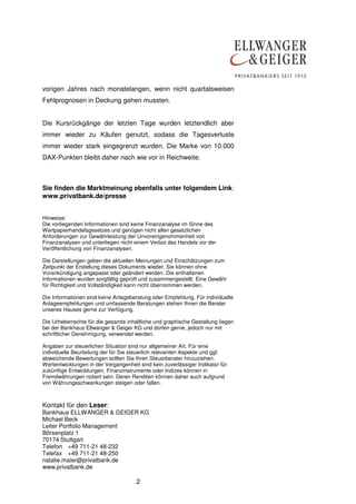 vorigen Jahres nach monatelangen, wenn nicht quartalsweisen
Fehlprognosen in Deckung gehen mussten.
Die Kursrückgänge der letzten Tage wurden letztendlich aber
immer wieder zu Käufen genutzt, sodass die Tagesverluste
immer wieder stark eingegrenzt wurden. Die Marke von 10.000
DAX-Punkten bleibt daher nach wie vor in Reichweite.

Sie finden die Marktmeinung ebenfalls unter folgendem Link:
www.privatbank.de/presse
Hinweise:
Die vorliegenden Informationen sind keine Finanzanalyse im Sinne des
Wertpapierhandelsgesetzes und genügen nicht allen gesetzlichen
Anforderungen zur Gewährleistung der Unvoreingenommenheit von
Finanzanalysen und unterliegen nicht einem Verbot des Handels vor der
Veröffentlichung von Finanzanalysen.
Die Darstellungen geben die aktuellen Meinungen und Einschätzungen zum
Zeitpunkt der Erstellung dieses Dokuments wieder. Sie können ohne
Vorankündigung angepasst oder geändert werden. Die enthaltenen
Informationen wurden sorgfältig geprüft und zusammengestellt. Eine Gewähr
für Richtigkeit und Vollständigkeit kann nicht übernommen werden.
Die Informationen sind keine Anlageberatung oder Empfehlung. Für individuelle
Anlageempfehlungen und umfassende Beratungen stehen Ihnen die Berater
unseres Hauses gerne zur Verfügung.
Die Urheberrechte für die gesamte inhaltliche und graphische Gestaltung liegen
bei der Bankhaus Ellwanger & Geiger KG und dürfen gerne, jedoch nur mit
schriftlicher Genehmigung, verwendet werden.
Angaben zur steuerlichen Situation sind nur allgemeiner Art. Für eine
individuelle Beurteilung der für Sie steuerlich relevanten Aspekte und ggf.
abweichende Bewertungen sollten Sie Ihren Steuerberater hinzuziehen.
Wertentwicklungen in der Vergangenheit sind kein zuverlässiger Indikator für
zukünftige Entwicklungen. Finanzinstrumente oder Indizes können in
Fremdwährungen notiert sein. Deren Renditen können daher auch aufgrund
von Währungsschwankungen steigen oder fallen.

Kontakt für den Leser:
Bankhaus ELLWANGER & GEIGER KG
Michael Beck
Leiter Portfolio Management
Börsenplatz 1
70174 Stuttgart
Telefon +49 711-21 48-232
Telefax +49 711-21 48-250
natalie.maier@privatbank.de
www.privatbank.de

2

 