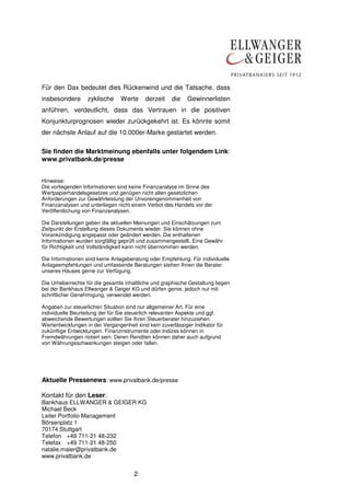 Für den Dax bedeutet dies Rückenwind und die Tatsache, dass
insbesondere

zyklische

Werte

derzeit

die

Gewinnerlisten

anführen, verdeutlicht, dass das Vertrauen in die positiven
Konjunkturprognosen wieder zurückgekehrt ist. Es könnte somit
der nächste Anlauf auf die 10.000er-Marke gestartet werden.
Sie finden die Marktmeinung ebenfalls unter folgendem Link:
www.privatbank.de/presse
Hinweise:
Die vorliegenden Informationen sind keine Finanzanalyse im Sinne des
Wertpapierhandelsgesetzes und genügen nicht allen gesetzlichen
Anforderungen zur Gewährleistung der Unvoreingenommenheit von
Finanzanalysen und unterliegen nicht einem Verbot des Handels vor der
Veröffentlichung von Finanzanalysen.
Die Darstellungen geben die aktuellen Meinungen und Einschätzungen zum
Zeitpunkt der Erstellung dieses Dokuments wieder. Sie können ohne
Vorankündigung angepasst oder geändert werden. Die enthaltenen
Informationen wurden sorgfältig geprüft und zusammengestellt. Eine Gewähr
für Richtigkeit und Vollständigkeit kann nicht übernommen werden.
Die Informationen sind keine Anlageberatung oder Empfehlung. Für individuelle
Anlageempfehlungen und umfassende Beratungen stehen Ihnen die Berater
unseres Hauses gerne zur Verfügung.
Die Urheberrechte für die gesamte inhaltliche und graphische Gestaltung liegen
bei der Bankhaus Ellwanger & Geiger KG und dürfen gerne, jedoch nur mit
schriftlicher Genehmigung, verwendet werden.
Angaben zur steuerlichen Situation sind nur allgemeiner Art. Für eine
individuelle Beurteilung der für Sie steuerlich relevanten Aspekte und ggf.
abweichende Bewertungen sollten Sie Ihren Steuerberater hinzuziehen.
Wertentwicklungen in der Vergangenheit sind kein zuverlässiger Indikator für
zukünftige Entwicklungen. Finanzinstrumente oder Indizes können in
Fremdwährungen notiert sein. Deren Renditen können daher auch aufgrund
von Währungsschwankungen steigen oder fallen.

Aktuelle Pressenews: www.privatbank.de/presse
Kontakt für den Leser:
Bankhaus ELLWANGER & GEIGER KG
Michael Beck
Leiter Portfolio Management
Börsenplatz 1
70174 Stuttgart
Telefon +49 711-21 48-232
Telefax +49 711-21 48-250
natalie.maier@privatbank.de
www.privatbank.de

2

 