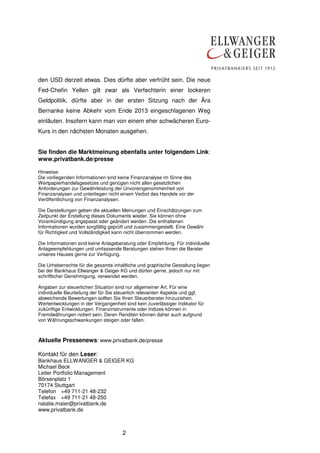 den USD derzeit etwas. Dies dürfte aber verfrüht sein. Die neue
Fed-Chefin Yellen gilt zwar als Verfechterin einer lockeren
Geldpolitik, dürfte aber in der ersten Sitzung nach der Ära
Bernanke keine Abkehr vom Ende 2013 eingeschlagenen Weg
einläuten. Insofern kann man von einem eher schwächeren EuroKurs in den nächsten Monaten ausgehen.
Sie finden die Marktmeinung ebenfalls unter folgendem Link:
www.privatbank.de/presse
Hinweise:
Die vorliegenden Informationen sind keine Finanzanalyse im Sinne des
Wertpapierhandelsgesetzes und genügen nicht allen gesetzlichen
Anforderungen zur Gewährleistung der Unvoreingenommenheit von
Finanzanalysen und unterliegen nicht einem Verbot des Handels vor der
Veröffentlichung von Finanzanalysen.
Die Darstellungen geben die aktuellen Meinungen und Einschätzungen zum
Zeitpunkt der Erstellung dieses Dokuments wieder. Sie können ohne
Vorankündigung angepasst oder geändert werden. Die enthaltenen
Informationen wurden sorgfältig geprüft und zusammengestellt. Eine Gewähr
für Richtigkeit und Vollständigkeit kann nicht übernommen werden.
Die Informationen sind keine Anlageberatung oder Empfehlung. Für individuelle
Anlageempfehlungen und umfassende Beratungen stehen Ihnen die Berater
unseres Hauses gerne zur Verfügung.
Die Urheberrechte für die gesamte inhaltliche und graphische Gestaltung liegen
bei der Bankhaus Ellwanger & Geiger KG und dürfen gerne, jedoch nur mit
schriftlicher Genehmigung, verwendet werden.
Angaben zur steuerlichen Situation sind nur allgemeiner Art. Für eine
individuelle Beurteilung der für Sie steuerlich relevanten Aspekte und ggf.
abweichende Bewertungen sollten Sie Ihren Steuerberater hinzuziehen.
Wertentwicklungen in der Vergangenheit sind kein zuverlässiger Indikator für
zukünftige Entwicklungen. Finanzinstrumente oder Indizes können in
Fremdwährungen notiert sein. Deren Renditen können daher auch aufgrund
von Währungsschwankungen steigen oder fallen.

Aktuelle Pressenews: www.privatbank.de/presse
Kontakt für den Leser:
Bankhaus ELLWANGER & GEIGER KG
Michael Beck
Leiter Portfolio Management
Börsenplatz 1
70174 Stuttgart
Telefon +49 711-21 48-232
Telefax +49 711-21 48-250
natalie.maier@privatbank.de
www.privatbank.de

2

 