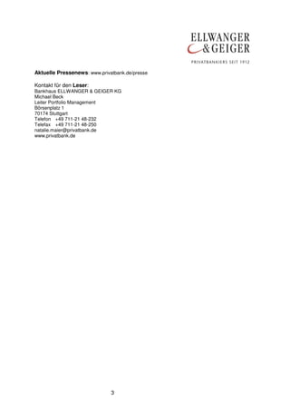Aktuelle Pressenews: www.privatbank.de/presse
Kontakt für den Leser:
Bankhaus ELLWANGER & GEIGER KG
Michael Beck
Leiter Portfolio Management
Börsenplatz 1
70174 Stuttgart
Telefon +49 711-21 48-232
Telefax +49 711-21 48-250
natalie.maier@privatbank.de
www.privatbank.de

3

 