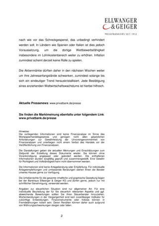2
nach wie vor das Schreckgespenst, das unbedingt verhindert
werden soll. In Ländern wie Spanien oder Italien ist dies jedoch
Voraussetzung, um die dortige Wettbewerbsfähigkeit
insbesondere im Lohnkostenbereich weiter zu erhöhen. Inflation
zumindest scheint derzeit keine Rolle zu spielen.
Die Aktienmärkte dürften daher in den nächsten Wochen weiter
um ihre Jahresanfangstände schwanken, zumindest solange bis
sich ein eindeutiger Trend herauskristallisiert. Jede Bestätigung
eines anziehenden Weltwirtschaftswachstums ist hierbei hilfreich.
Aktuelle Pressenews: www.privatbank.de/presse
Sie finden die Marktmeinung ebenfalls unter folgendem Link:
www.privatbank.de/presse
Hinweise:
Die vorliegenden Informationen sind keine Finanzanalyse im Sinne des
Wertpapierhandelsgesetzes und genügen nicht allen gesetzlichen
Anforderungen zur Gewährleistung der Unvoreingenommenheit von
Finanzanalysen und unterliegen nicht einem Verbot des Handels vor der
Veröffentlichung von Finanzanalysen.
Die Darstellungen geben die aktuellen Meinungen und Einschätzungen zum
Zeitpunkt der Erstellung dieses Dokuments wieder. Sie können ohne
Vorankündigung angepasst oder geändert werden. Die enthaltenen
Informationen wurden sorgfältig geprüft und zusammengestellt. Eine Gewähr
für Richtigkeit und Vollständigkeit kann nicht übernommen werden.
Die Informationen sind keine Anlageberatung oder Empfehlung. Für individuelle
Anlageempfehlungen und umfassende Beratungen stehen Ihnen die Berater
unseres Hauses gerne zur Verfügung.
Die Urheberrechte für die gesamte inhaltliche und graphische Gestaltung liegen
bei der Bankhaus Ellwanger & Geiger KG und dürfen gerne, jedoch nur mit
schriftlicher Genehmigung, verwendet werden.
Angaben zur steuerlichen Situation sind nur allgemeiner Art. Für eine
individuelle Beurteilung der für Sie steuerlich relevanten Aspekte und ggf.
abweichende Bewertungen sollten Sie Ihren Steuerberater hinzuziehen.
Wertentwicklungen in der Vergangenheit sind kein zuverlässiger Indikator für
zukünftige Entwicklungen. Finanzinstrumente oder Indizes können in
Fremdwährungen notiert sein. Deren Renditen können daher auch aufgrund
von Währungsschwankungen steigen oder fallen.
 