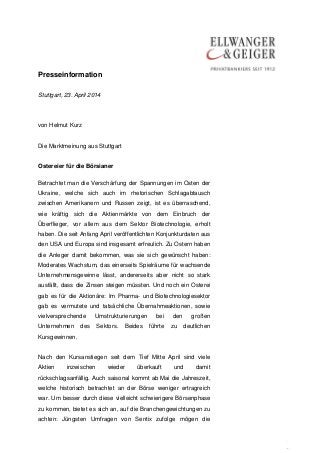 Presseinformation
.
.
Stuttgart, 23. April 2014
von Helmut Kurz
Die Marktmeinung aus Stuttgart
Ostereier für die Börsianer
Betrachtet man die Verschärfung der Spannungen im Osten der
Ukraine, welche sich auch im rhetorischen Schlagabtausch
zwischen Amerikanern und Russen zeigt, ist es überraschend,
wie kräftig sich die Aktienmärkte von dem Einbruch der
Überflieger, vor allem aus dem Sektor Biotechnologie, erholt
haben. Die seit Anfang April veröffentlichten Konjunkturdaten aus
den USA und Europa sind insgesamt erfreulich. Zu Ostern haben
die Anleger damit bekommen, was sie sich gewünscht haben:
Moderates Wachstum, das einerseits Spielräume für wachsende
Unternehmensgewinne lässt, andererseits aber nicht so stark
ausfällt, dass die Zinsen steigen müssten. Und noch ein Osterei
gab es für die Aktionäre: Im Pharma- und Biotechnologiesektor
gab es vermutete und tatsächliche Übernahmeaktionen, sowie
vielversprechende Umstrukturierungen bei den großen
Unternehmen des Sektors. Beides führte zu deutlichen
Kursgewinnen.
Nach den Kursanstiegen seit dem Tief Mitte April sind viele
Aktien inzwischen wieder überkauft und damit
rückschlagsanfällig. Auch saisonal kommt ab Mai die Jahreszeit,
welche historisch betrachtet an der Börse weniger ertragreich
war. Um besser durch diese vielleicht schwierigere Börsenphase
zu kommen, bietet es sich an, auf die Branchengewichtungen zu
achten: Jüngsten Umfragen von Sentix zufolge mögen die
 