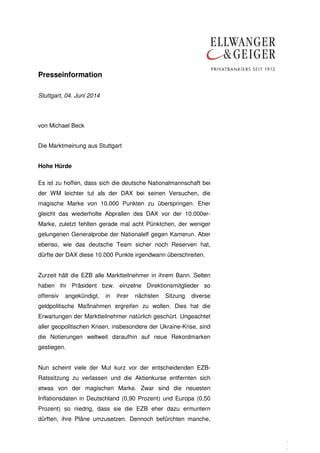 Presseinformation
.
.
Stuttgart, 04. Juni 2014
von Michael Beck
Die Marktmeinung aus Stuttgart
Hohe Hürde
Es ist zu hoffen, dass sich die deutsche Nationalmannschaft bei
der WM leichter tut als der DAX bei seinen Versuchen, die
magische Marke von 10.000 Punkten zu überspringen. Eher
gleicht das wiederholte Abprallen des DAX vor der 10.000er-
Marke, zuletzt fehlten gerade mal acht Pünktchen, der weniger
gelungenen Generalprobe der Nationalelf gegen Kamerun. Aber
ebenso, wie das deutsche Team sicher noch Reserven hat,
dürfte der DAX diese 10.000 Punkte irgendwann überschreiten.
Zurzeit hält die EZB alle Marktteilnehmer in ihrem Bann. Selten
haben ihr Präsident bzw. einzelne Direktionsmitglieder so
offensiv angekündigt, in ihrer nächsten Sitzung diverse
geldpolitische Maßnahmen ergreifen zu wollen. Dies hat die
Erwartungen der Marktteilnehmer natürlich geschürt. Ungeachtet
aller geopolitischen Krisen, insbesondere der Ukraine-Krise, sind
die Notierungen weltweit daraufhin auf neue Rekordmarken
gestiegen.
Nun scheint viele der Mut kurz vor der entscheidenden EZB-
Ratssitzung zu verlassen und die Aktienkurse entfernten sich
etwas von der magischen Marke. Zwar sind die neuesten
Inflationsdaten in Deutschland (0,90 Prozent) und Europa (0,50
Prozent) so niedrig, dass sie die EZB eher dazu ermuntern
dürften, ihre Pläne umzusetzen. Dennoch befürchten manche,
 