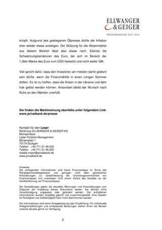 2
knüpft. Aufgrund des gestiegenen Ölpreises dürfte die Inflation
eher wieder etwas ansteigen. Die Stützung für die Aktienmärkte
aus diesem Bereich lässt also etwas nach. Ebenso die
Schwächungstendenzen des Euro, der sich im Bereich der
1,36er-Marke des Euro zum USD festsetzt und nicht weiter fällt.
Viel spricht dafür, dass den Investoren am meisten damit gedient
sein dürfte, wenn die Finanzmärkte in einen ruhigen Sommer
driften. Es ist zu hoffen, dass die Krisen in der Ukraine und dem
Irak gelöst werden können. Ansonsten bleibt der Wunsch nach
Ruhe an den Märkten unerfüllt.
Sie finden die Marktmeinung ebenfalls unter folgendem Link:
www.privatbank.de/presse
Kontakt für den Leser:
Bankhaus ELLWANGER & GEIGER KG
Michael Beck
Leiter Portfolio Management
Börsenplatz 1
70174 Stuttgart
Telefon +49 711-21 48-232
Telefax +49 711-21 48-250
natalie.maier@privatbank.de
www.privatbank.de
Hinweise:
Die vorliegenden Informationen sind keine Finanzanalyse im Sinne des
Wertpapierhandelsgesetzes und genügen nicht allen gesetzlichen
Anforderungen zur Gewährleistung der Unvoreingenommenheit von
Finanzanalysen und unterliegen nicht einem Verbot des Handels vor der
Veröffentlichung von Finanzanalysen.
Die Darstellungen geben die aktuellen Meinungen und Einschätzungen zum
Zeitpunkt der Erstellung dieses Dokuments wieder. Sie können ohne
Vorankündigung angepasst oder geändert werden. Die enthaltenen
Informationen wurden sorgfältig geprüft und zusammengestellt. Eine Gewähr
für Richtigkeit und Vollständigkeit kann nicht übernommen werden.
Die Informationen sind keine Anlageberatung oder Empfehlung. Für individuelle
Anlageempfehlungen und umfassende Beratungen stehen Ihnen die Berater
unseres Hauses gerne zur Verfügung.
 
