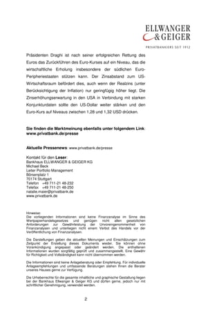 Präsidenten Draghi ist nach seiner erfolgreichen Rettung des 
Euros das Zurückführen des Euro-Kurses auf ein Niveau, das die 
wirtschaftliche Erholung insbesondere der südlichen Euro- 
Peripheriestaaten stützen kann. Der Zinsabstand zum US-Wirtschaftsraum 
befördert dies, auch wenn der Realzins (unter 
Berücksichtigung der Inflation) nur geringfügig höher liegt. Die 
Zinserhöhungserwartung in den USA in Verbindung mit starken 
Konjunkturdaten sollte den US-Dollar weiter stärken und den 
Euro-Kurs auf Niveaus zwischen 1,28 und 1,32 USD drücken. 
Sie finden die Marktmeinung ebenfalls unter folgendem Link: 
www.privatbank.de/presse 
Aktuelle Pressenews: www.privatbank.de/presse 
Kontakt für den Leser: 
Bankhaus ELLWANGER & GEIGER KG 
Michael Beck 
Leiter Portfolio Management 
Börsenplatz 1 
70174 Stuttgart 
Telefon +49 711-21 48-232 
Telefax +49 711-21 48-250 
natalie.maier@privatbank.de 
www.privatbank.de 
Hinweise: 
Die vorliegenden Informationen sind keine Finanzanalyse im Sinne des 
Wertpapierhandelsgesetzes und genügen nicht allen gesetzlichen 
Anforderungen zur Gewährleistung der Unvoreingenommenheit von 
Finanzanalysen und unterliegen nicht einem Verbot des Handels vor der 
Veröffentlichung von Finanzanalysen. 
Die Darstellungen geben die aktuellen Meinungen und Einschätzungen zum 
Zeitpunkt der Erstellung dieses Dokuments wieder. Sie können ohne 
Vorankündigung angepasst oder geändert werden. Die enthaltenen 
Informationen wurden sorgfältig geprüft und zusammengestellt. Eine Gewähr 
für Richtigkeit und Vollständigkeit kann nicht übernommen werden. 
Die Informationen sind keine Anlageberatung oder Empfehlung. Für individuelle 
Anlageempfehlungen und umfassende Beratungen stehen Ihnen die Berater 
unseres Hauses gerne zur Verfügung. 
Die Urheberrechte für die gesamte inhaltliche und graphische Gestaltung liegen 
bei der Bankhaus Ellwanger & Geiger KG und dürfen gerne, jedoch nur mit 
schriftlicher Genehmigung, verwendet werden. 
2 
 