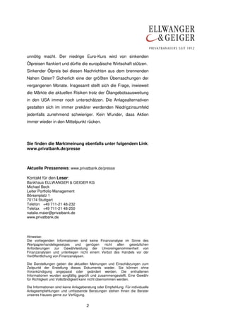 2
unnötig macht. Der niedrige Euro-Kurs wird von sinkenden
Ölpreisen flankiert und dürfte die europäische Wirtschaft stützen.
Sinkender Ölpreis bei diesen Nachrichten aus dem brennenden
Nahen Osten? Sicherlich eine der größten Überraschungen der
vergangenen Monate. Insgesamt stellt sich die Frage, inwieweit
die Märkte die aktuellen Risiken trotz der Ölangebotsausweitung
in den USA immer noch unterschätzen. Die Anlagealternativen
gestalten sich im immer prekärer werdenden Niedrigzinsumfeld
jedenfalls zunehmend schwieriger. Kein Wunder, dass Aktien
immer wieder in den Mittelpunkt rücken.
Sie finden die Marktmeinung ebenfalls unter folgendem Link:
www.privatbank.de/presse
Aktuelle Pressenews: www.privatbank.de/presse
Kontakt für den Leser:
Bankhaus ELLWANGER & GEIGER KG
Michael Beck
Leiter Portfolio Management
Börsenplatz 1
70174 Stuttgart
Telefon +49 711-21 48-232
Telefax +49 711-21 48-250
natalie.maier@privatbank.de
www.privatbank.de
Hinweise:
Die vorliegenden Informationen sind keine Finanzanalyse im Sinne des
Wertpapierhandelsgesetzes und genügen nicht allen gesetzlichen
Anforderungen zur Gewährleistung der Unvoreingenommenheit von
Finanzanalysen und unterliegen nicht einem Verbot des Handels vor der
Veröffentlichung von Finanzanalysen.
Die Darstellungen geben die aktuellen Meinungen und Einschätzungen zum
Zeitpunkt der Erstellung dieses Dokuments wieder. Sie können ohne
Vorankündigung angepasst oder geändert werden. Die enthaltenen
Informationen wurden sorgfältig geprüft und zusammengestellt. Eine Gewähr
für Richtigkeit und Vollständigkeit kann nicht übernommen werden.
Die Informationen sind keine Anlageberatung oder Empfehlung. Für individuelle
Anlageempfehlungen und umfassende Beratungen stehen Ihnen die Berater
unseres Hauses gerne zur Verfügung.
 