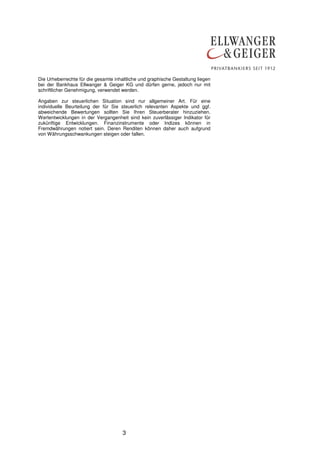3
Die Urheberrechte für die gesamte inhaltliche und graphische Gestaltung liegen
bei der Bankhaus Ellwanger & Geiger KG und dürfen gerne, jedoch nur mit
schriftlicher Genehmigung, verwendet werden.
Angaben zur steuerlichen Situation sind nur allgemeiner Art. Für eine
individuelle Beurteilung der für Sie steuerlich relevanten Aspekte und ggf.
abweichende Bewertungen sollten Sie Ihren Steuerberater hinzuziehen.
Wertentwicklungen in der Vergangenheit sind kein zuverlässiger Indikator für
zukünftige Entwicklungen. Finanzinstrumente oder Indizes können in
Fremdwährungen notiert sein. Deren Renditen können daher auch aufgrund
von Währungsschwankungen steigen oder fallen.
 