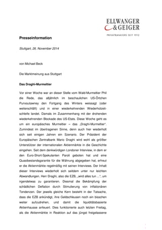 Presseinformation 
. 
. 
. 
Stuttgart, 26. November 2014 
von Michael Beck 
Die Marktmeinung aus Stuttgart 
Das Draghi-Murmeltier 
Vor einer Woche war an dieser Stelle vom Wald-Murmeltier Phil 
die Rede, das alljährlich im beschaulichen US-Örtchen 
Punxsutawney den Fortgang des Winters weissagt (oder 
weiterschläft) und in einer wiederkehrenden Wiederholzeit-schleife 
landet. Damals im Zusammenhang mit der drohenden 
wiederkehrenden Blockade des US-Etats. Diese Woche geht es 
um ein europäisches Murmeltier – das „Draghi-Murmeltier“. 
Zumindest im übertragenen Sinne, denn auch hier wiederholt 
sich seit einigen Jahren ein Szenario. Der Präsident der 
Europäischen Zentralbank Mario Draghi wird wohl als größter 
Unterstützer der internationalen Aktienmärkte in die Geschichte 
eingehen. Seit dem denkwürdigen Londoner Interview, in dem er 
den Euro-Short-Spekulanten Paroli geboten hat und eine 
Quasibestandsgarantie für die Währung abgegeben hat, erfreut 
er die Aktienmärkte regelmäßig mit seinen Interviews. Der Inhalt 
dieser Interviews wiederholt sich seitdem unter nur leichten 
Abwandlungen. Herr Draghi, also die EZB, „wird alles tun ...“, um 
irgendetwas zu garantieren. Diesmal die Bekämpfung der 
schädlichen Deflation durch Stimulierung von inflationären 
Tendenzen. Der jeweils gleiche Kern besteht in der Tatsache, 
dass die EZB ankündigt, ihre Geldschleusen noch ein bisschen 
weiter aufzudrehen, und damit die liquiditätsbasierte 
Aktienhausse anfeuert. Dies funktionierte auch letzten Freitag, 
als die Aktienmärkte in Reaktion auf das jüngst freigelassene 
 