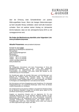 über die Erholung vieler Schwellenländer und positive 
Währungseffekte freuen. Wenn die hiesigen Aktiennotierungen 
auf dem aktuellen Niveau verblieben, wären wohl alle Investoren 
zufrieden. Denn ein weiterer starker Anstieg vor Jahresende 
könnte bedeuten, dass von der Jahresperformance 2015 zu viel 
vorweggenommen wird. 
Sie finden die Marktmeinung ebenfalls unter folgendem Link: 
www.privatbank.de/presse 
Aktuelle Pressenews: www.privatbank.de/presse 
Kontakt für den Leser: 
Bankhaus ELLWANGER & GEIGER KG 
Michael Beck 
Leiter Portfolio Management 
Börsenplatz 1 
70174 Stuttgart 
Telefon +49 711-21 48-232 
Telefax +49 711-21 48-250 
natalie.maier@privatbank.de 
www.privatbank.de 
Hinweise: 
Die vorliegenden Informationen sind keine Finanzanalyse im Sinne des 
Wertpapierhandelsgesetzes und genügen nicht allen gesetzlichen 
Anforderungen zur Gewährleistung der Unvoreingenommenheit von 
Finanzanalysen und unterliegen nicht einem Verbot des Handels vor der 
Veröffentlichung von Finanzanalysen. 
Die Darstellungen geben die aktuellen Meinungen und Einschätzungen zum 
Zeitpunkt der Erstellung dieses Dokuments wieder. Sie können ohne 
Vorankündigung angepasst oder geändert werden. Die enthaltenen 
Informationen wurden sorgfältig geprüft und zusammengestellt. Eine Gewähr 
für Richtigkeit und Vollständigkeit kann nicht übernommen werden. 
Die Informationen sind keine Anlageberatung oder Empfehlung. Für individuelle 
Anlageempfehlungen und umfassende Beratungen stehen Ihnen die Berater 
unseres Hauses gerne zur Verfügung. 
Die Urheberrechte für die gesamte inhaltliche und graphische Gestaltung liegen 
bei der Bankhaus Ellwanger & Geiger KG und dürfen gerne, jedoch nur mit 
schriftlicher Genehmigung, verwendet werden. 
Angaben zur steuerlichen Situation sind nur allgemeiner Art. Für eine 
individuelle Beurteilung der für Sie steuerlich relevanten Aspekte und ggf. 
abweichende Bewertungen sollten Sie Ihren Steuerberater hinzuziehen. 
Wertentwicklungen in der Vergangenheit sind kein zuverlässiger Indikator für 
zukünftige Entwicklungen. Finanzinstrumente oder Indizes können in 
Fremdwährungen notiert sein. Deren Renditen können daher auch aufgrund 
von Währungsschwankungen steigen oder fallen. 
2 
