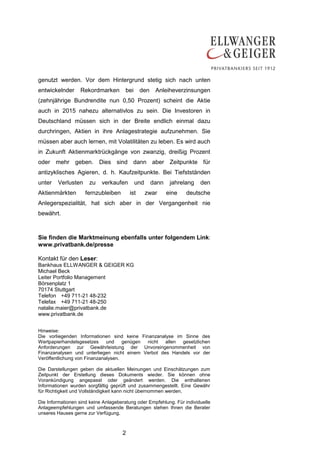 2
genutzt werden. Vor dem Hintergrund stetig sich nach unten
entwickelnder Rekordmarken bei den Anleiheverzinsungen
(zehnjährige Bundrendite nun 0,50 Prozent) scheint die Aktie
auch in 2015 nahezu alternativlos zu sein. Die Investoren in
Deutschland müssen sich in der Breite endlich einmal dazu
durchringen, Aktien in ihre Anlagestrategie aufzunehmen. Sie
müssen aber auch lernen, mit Volatilitäten zu leben. Es wird auch
in Zukunft Aktienmarktrückgänge von zwanzig, dreißig Prozent
oder mehr geben. Dies sind dann aber Zeitpunkte für
antizyklisches Agieren, d. h. Kaufzeitpunkte. Bei Tiefstständen
unter Verlusten zu verkaufen und dann jahrelang den
Aktienmärkten fernzubleiben ist zwar eine deutsche
Anlegerspezialität, hat sich aber in der Vergangenheit nie
bewährt.
Sie finden die Marktmeinung ebenfalls unter folgendem Link:
www.privatbank.de/presse
Kontakt für den Leser:
Bankhaus ELLWANGER & GEIGER KG
Michael Beck
Leiter Portfolio Management
Börsenplatz 1
70174 Stuttgart
Telefon +49 711-21 48-232
Telefax +49 711-21 48-250
natalie.maier@privatbank.de
www.privatbank.de
Hinweise:
Die vorliegenden Informationen sind keine Finanzanalyse im Sinne des
Wertpapierhandelsgesetzes und genügen nicht allen gesetzlichen
Anforderungen zur Gewährleistung der Unvoreingenommenheit von
Finanzanalysen und unterliegen nicht einem Verbot des Handels vor der
Veröffentlichung von Finanzanalysen.
Die Darstellungen geben die aktuellen Meinungen und Einschätzungen zum
Zeitpunkt der Erstellung dieses Dokuments wieder. Sie können ohne
Vorankündigung angepasst oder geändert werden. Die enthaltenen
Informationen wurden sorgfältig geprüft und zusammengestellt. Eine Gewähr
für Richtigkeit und Vollständigkeit kann nicht übernommen werden.
Die Informationen sind keine Anlageberatung oder Empfehlung. Für individuelle
Anlageempfehlungen und umfassende Beratungen stehen Ihnen die Berater
unseres Hauses gerne zur Verfügung.
 