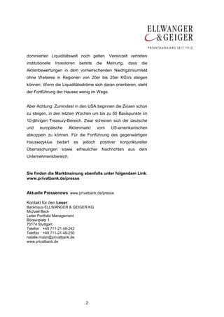 2
dominierten Liquiditätswelt noch gelten. Vereinzelt vertreten
institutionelle Investoren bereits die Meinung, dass die
Aktienbewertungen in dem vorherrschenden Niedrigzinsumfeld
ohne Weiteres in Regionen von 20er bis 25er KGVs steigen
können. Wenn die Liquiditätsströme sich daran orientieren, steht
der Fortführung der Hausse wenig im Wege.
Aber Achtung: Zumindest in den USA beginnen die Zinsen schon
zu steigen, in den letzten Wochen um bis zu 60 Basispunkte im
10-jährigen Treasury-Bereich. Zwar scheinen sich der deutsche
und europäische Aktienmarkt vom US-amerikanischen
abkoppeln zu können. Für die Fortführung des gegenwärtigen
Haussezyklus bedarf es jedoch positiver konjunktureller
Überraschungen sowie erfreulicher Nachrichten aus dem
Unternehmensbereich.
Sie finden die Marktmeinung ebenfalls unter folgendem Link:
www.privatbank.de/presse
Aktuelle Pressenews: www.privatbank.de/presse
Kontakt für den Leser:
Bankhaus ELLWANGER & GEIGER KG
Michael Beck
Leiter Portfolio Management
Börsenplatz 1
70174 Stuttgart
Telefon +49 711-21 48-242
Telefax +49 711-21 48-250
natalie.maier@privatbank.de
www.privatbank.de
 