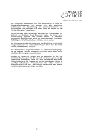 3
Die vorliegenden Informationen sind keine Finanzanalyse im Sinne des
Wertpapierhandelsgesetzes und genügen nicht allen gesetzlichen
Anforderungen zur Gewährleistung der Unvoreingenommenheit von
Finanzanalysen und unterliegen nicht einem Verbot des Handels vor der
Veröffentlichung von Finanzanalysen.
Die Darstellungen geben die aktuellen Meinungen und Einschätzungen zum
Zeitpunkt der Erstellung dieses Dokuments wieder. Sie können ohne
Vorankündigung angepasst oder geändert werden. Die enthaltenen
Informationen wurden sorgfältig geprüft und zusammengestellt. Eine Gewähr
für Richtigkeit und Vollständigkeit kann nicht übernommen werden.
Die Informationen sind keine Anlageberatung oder Empfehlung. Für individuelle
Anlageempfehlungen und umfassende Beratungen stehen Ihnen die Berater
unseres Hauses gerne zur Verfügung.
Die Urheberrechte für die gesamte inhaltliche und graphische Gestaltung liegen
bei der Bankhaus Ellwanger & Geiger KG und dürfen gerne, jedoch nur mit
schriftlicher Genehmigung, verwendet werden.
Angaben zur steuerlichen Situation sind nur allgemeiner Art. Für eine
individuelle Beurteilung der für Sie steuerlich relevanten Aspekte und ggf.
abweichende Bewertungen sollten Sie Ihren Steuerberater hinzuziehen.
Wertentwicklungen in der Vergangenheit sind kein zuverlässiger Indikator für
zukünftige Entwicklungen. Finanzinstrumente oder Indizes können in
Fremdwährungen notiert sein. Deren Renditen können daher auch aufgrund
von Währungsschwankungen steigen oder fallen.
 