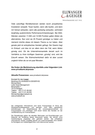 2
Viele zukünftige Renditechancen werden durch prozyklisches
Investieren verspielt. Teuer kaufen, wenn alle kaufen, und dann
mit Verlust verkaufen, wenn alle panikartig verkaufen, verhindert
langfristig auskömmliche Performance-Entwicklungen. Bei DAX-
Ständen zwischen 11.000 und 12.500 Punkten galten Aktien als
alternativlos. Nun sind sie 25 Prozent günstiger zu haben und
niemand möchte etwas mit diesem Thema zu tun haben. Aber
gerade jetzt ist antizyklisches Handeln gefragt. Der Gewinn liegt
im Einkauf, und dies ist vor allem dann der Fall, wenn Aktien
günstig sind. Ob die Unternehmensanteile derzeit auch im
Verhältnis zu ihren künftigen Gewinnen „günstig“ sind, wird die
Zukunft weisen. Die Wahrscheinlichkeit dafür ist aber zurzeit
ungleich höher als vor ein paar Monaten.
Sie finden die Marktmeinung ebenfalls unter folgendem Link:
www.privatbank.de/presse
Aktuelle Pressenews: www.privatbank.de/presse
Kontakt für den Leser:
Bankhaus ELLWANGER & GEIGER KG
Michael Beck
Leiter Asset Management
Börsenplatz 1
70174 Stuttgart
Telefon +49 711-21 48-242
Telefax +49 711-21 48-250
Michael.Beck@privatbank.de
www.privatbank.de
Die vorliegenden Informationen sind keine Finanzanalyse im Sinne des
Wertpapierhandelsgesetzes und genügen nicht allen gesetzlichen
Anforderungen zur Gewährleistung der Unvoreingenommenheit von
Finanzanalysen und unterliegen nicht einem Verbot des Handels vor der
Veröffentlichung von Finanzanalysen.
Die Darstellungen geben die aktuellen Meinungen und Einschätzungen zum
Zeitpunkt der Erstellung dieses Dokuments wieder. Sie können ohne
Vorankündigung angepasst oder geändert werden. Die enthaltenen
Informationen wurden sorgfältig geprüft und zusammengestellt. Eine Gewähr
für Richtigkeit und Vollständigkeit kann nicht übernommen werden.
 