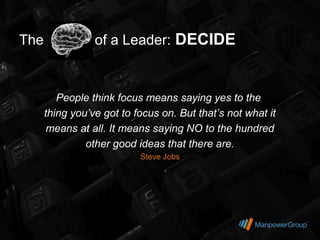 The              of a Leader: DECIDE


         People think focus means saying yes to the
      thing you’ve got to focus on. But that’s not what it
       means at all. It means saying NO to the hundred
               other good ideas that there are.
                           Steve Jobs
 