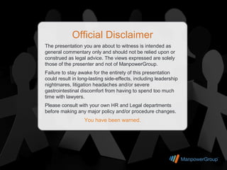 Official Disclaimer
The presentation you are about to witness is intended as
general commentary only and should not be relied upon or
construed as legal advice. The views expressed are solely
those of the presenter and not of ManpowerGroup.
Failure to stay awake for the entirety of this presentation
could result in long-lasting side-effects, including leadership
nightmares, litigation headaches and/or severe
gastrointestinal discomfort from having to spend too much
time with lawyers.
Please consult with your own HR and Legal departments
before making any major policy and/or procedure changes.
                  You have been warned.
 