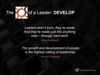 The       of a Leader: DEVELOP


       Leaders aren’t born, they’re made.
       And they’re made just like anything
            else – through hard work.
                   Vince Lombardi


      The growth and development of people
        is the highest calling of leadership.
                   Harvey Firestone
 