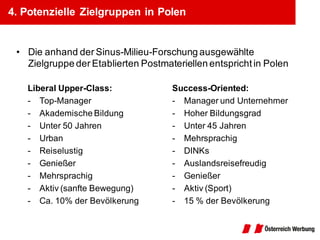 4. Potenzielle Zielgruppen in Polen


 • Die anhand der Sinus-Milieu-Forschung ausgewählte
   Zielgruppe der Etablierten Postmateriellen entspricht in Polen

   Liberal Upper-Class:              Success-Oriented:
   - Top-Manager                     - Manager und Unternehmer
   - Akademische Bildung             - Hoher Bildungsgrad
   - Unter 50 Jahren                 - Unter 45 Jahren
   - Urban                           - Mehrsprachig
   - Reiselustig                     - DINKs
   - Genießer                        - Auslandsreisefreudig
   - Mehrsprachig                    - Genießer
   - Aktiv (sanfte Bewegung)         - Aktiv (Sport)
   - Ca. 10% der Bevölkerung         - 15 % der Bevölkerung
 