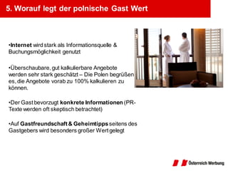 5. Worauf legt der polnische Gast Wert



•Internet wird stark als Informationsquelle &
Buchungsmöglichkeit genutzt

•Überschaubare, gut kalkulierbare Angebote
werden sehr stark geschätzt – Die Polen begrüßen
es, die Angebote vorab zu 100% kalkulieren zu
können.

•Der Gast bevorzugt konkrete Informationen (PR-
Texte werden oft skeptisch betrachtet)

•Auf Gastfreundschaft & Geheimtipps seitens des
Gastgebers wird besonders großer Wert gelegt
 
