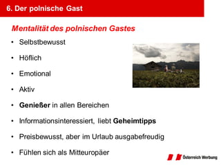 6. Der polnische Gast

 Mentalität des polnischen Gastes
 • Selbstbewusst

 • Höflich

 • Emotional

 • Aktiv

 • Genießer in allen Bereichen

 • Informationsinteressiert, liebt Geheimtipps

 • Preisbewusst, aber im Urlaub ausgabefreudig

 • Fühlen sich als Mitteuropäer
 