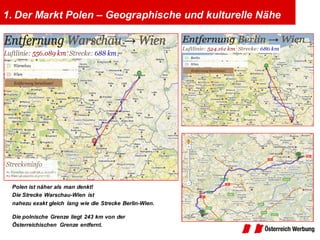 1. Der Markt Polen – Geographische und kulturelle Nähe




 Polen ist näher als man denkt!
 Die Strecke Warschau-Wien ist
 nahezu exakt gleich lang wie die Strecke Berlin-Wien.

 Die polnische Grenze liegt 243 km von der
 Österreichischen Grenze entfernt.
 