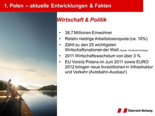 1. Polen – aktuelle Entwicklungen & Fakten

                    Wirtschaft & Politik

                     •   38,7 Millionen Einwohner
                     •   Relativ niedrige Arbeitslosenquote (ca. 10%)
                     •   Zählt zu den 25 wichtigsten
                         Wirtschaftsnationen der Welt (Quelle: The World Factbook)
                     •   2011 Wirtschaftswachstum von über 3 %
                     •   EU Vorsitz Polens im Juni 2011 sowie EURO
                         2012 bringen neue Investitionen in Infrastruktur
                         und Verkehr (Autobahn-Ausbau!)
 