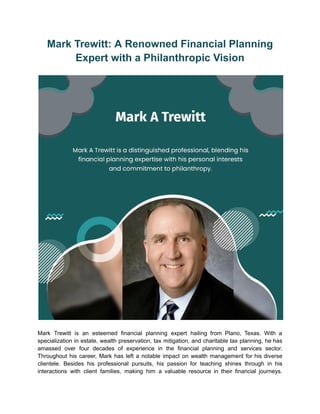 Mark Trewitt: A Renowned Financial Planning
Expert with a Philanthropic Vision
Mark Trewitt is an esteemed financial planning expert hailing from Plano, Texas. With a
specialization in estate, wealth preservation, tax mitigation, and charitable tax planning, he has
amassed over four decades of experience in the financial planning and services sector.
Throughout his career, Mark has left a notable impact on wealth management for his diverse
clientele. Besides his professional pursuits, his passion for teaching shines through in his
interactions with client families, making him a valuable resource in their financial journeys.
 