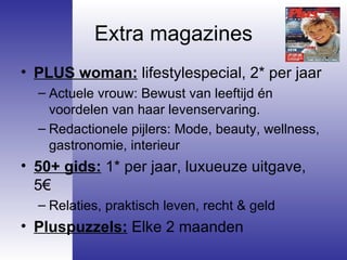 Extra magazines PLUS woman:  lifestylespecial, 2* per jaar Actuele vrouw: Bewust van leeftijd én voordelen van haar levenservaring.  Redactionele pijlers: Mode, beauty, wellness, gastronomie, interieur 50+ gids:  1* per jaar, luxueuze uitgave, 5€ Relaties, praktisch leven, recht & geld Pluspuzzels:  Elke 2 maanden 