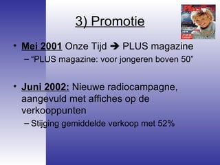 3) Promotie Mei 2001  Onze Tijd    PLUS magazine “ PLUS magazine: voor jongeren boven 50” Juni 2002:  Nieuwe radiocampagne, aangevuld met affiches op de verkooppunten Stijging gemiddelde verkoop met 52% 