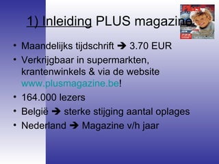 1) Inleiding  PLUS magazine Maandelijks tijdschrift    3.70 EUR Verkrijgbaar in supermarkten, krantenwinkels & via de website  www.plusmagazine.be !  164.000 lezers  België    sterke stijging aantal oplages Nederland    Magazine v/h jaar 