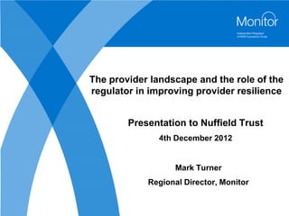 The provider landscape and the role of the
regulator in improving provider resilience


        Presentation to Nuffield Trust
               4th December 2012


                   Mark Turner
            Regional Director, Monitor
 