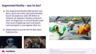 Von Augmented Reality (AR) spricht man
dann, wenn die echte, physische Realität
durch Smartphones oder AR-Brillen in
Echtzeit mit digitalen Inhalten erweitert
wird. Im Gegensatz zu Virtual Reality sieht
man seine Umgebung noch und taucht
nicht komplett in eine digitale Welt ein.
Global bekannt wurde AR mit dem Spiel
Pokémon Go
Augmented Reality – was ist das?
7
Quellen:
https://de.wikipedia.org/
https://www.gamepro.de/artikel/pokemon-go-unterstuetzt-social-distancing,3355899.html
https://www.bandara.ch/blog/was-ist-mit-augmented-reality-im-marketing-moeglich
AR
VR
 