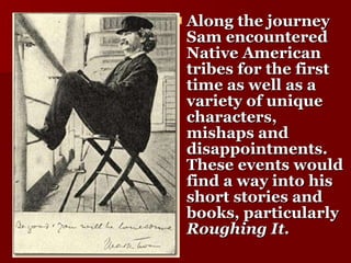 Along the journey   Sam encountered Native American tribes for the first time as well as a variety of unique characters, mishaps and disappointments. These events would find a way into his short stories and books, particularly  Roughing It. 