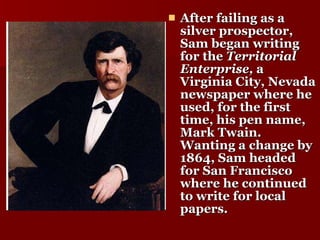 After failing as a silver prospector, Sam began writing for the  Territorial Enterprise,  a Virginia City, Nevada newspaper where he used, for the first time, his pen name, Mark Twain. Wanting a change by 1864, Sam headed for San Francisco where he continued to write for local papers. 