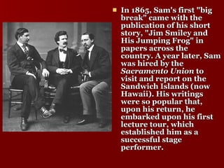 In 1865, Sam's first "big break" came with the publication of his short story, "Jim Smiley and His Jumping Frog" in papers across the country. A year later, Sam was hired by the  Sacramento Union  to visit and report on the Sandwich Islands (now Hawaii). His writings were so popular that, upon his return, he embarked upon his first lecture tour, which established him as a successful stage performer.  