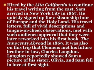 Hired by the  Alta California  to continue his travel writing from the east, Sam arrived in New York City in 1867. He quickly signed up for a steamship tour of Europe and the Holy Land. His travel letters, full of vivid descriptions and tongue-in-cheek observations, met with such audience approval that they were later reworked into his first book,  The Innocents Abroad  in 1869. It was also on this trip that Clemens met his future brother-in-law, Charles Langdon. Langdon reportedly showed Sam a picture of his sister, Olivia, and Sam fell in love at first sight.   