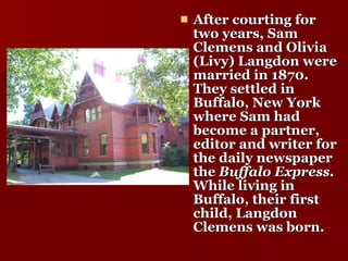 After courting for two years, Sam Clemens and Olivia (Livy) Langdon were married in 1870. They settled in Buffalo, New York where Sam had become a partner, editor and writer for the daily newspaper the  Buffalo Express.  While living in Buffalo, their first child, Langdon Clemens was born.  