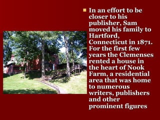 In an effort to be closer to his publisher, Sam moved his family to Hartford, Connecticut in 1871. For the first few years the Clemenses rented a house in the heart of Nook Farm, a residential area that was home to numerous writers, publishers and other prominent figures   