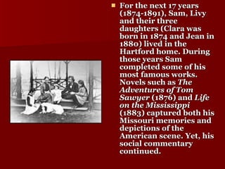 For the next 17 years (1874-1891), Sam, Livy and their three daughters (Clara was born in 1874 and Jean in 1880) lived in the Hartford home. During those years Sam completed some of his most famous works. Novels such as  The Adventures of Tom Sawyer  (1876) and  Life on the Mississippi  (1883) captured both his Missouri memories and depictions of the American scene. Yet, his social commentary continued.   