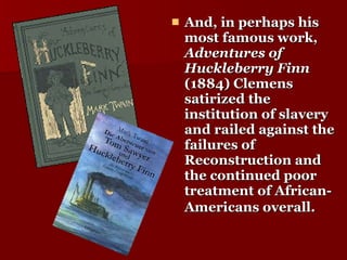 And, in perhaps his most famous work,  Adventures of Huckleberry Finn  (1884) Clemens satirized the institution of slavery and railed against the failures of Reconstruction and the continued poor treatment of African-Americans overall.   